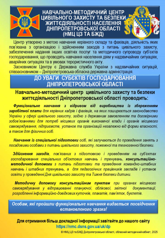 Навчально-методичний центр цивільного захисту та безпеки життєдіяльності населення Дніпропетровської області (нмц цз та бжд)  Центр утворено з метою навчання керівного складу та фахівців, діяльність яких пов&rsquo;язана з організацією і здійсненням заходів з питань цивільного захисту, забезпечення надання інших освітніх послуг та методичного супроводу суб&rsquo;єктів господарювання, що проводять навчання населення діям у надзвичайних ситуаціях, аварійних ситуаціях та в умовах терористичного акту. Засновником Центру є Державна служба України з надзвичайних ситуацій, співзасновником&ndash; Дніпропетровська обласна державна адміністрація.   До уваги суб&rsquo;єктів господарювання дніпропетровської області  Навчально-методичний центр цивільного захисту та безпеки життєдіяльності Дніпропетровської області проводить:  Функціональне навчання з відривом від виробництва із збереженням заробітної плати для керівних кадрів і фахівців, на яких поширюється законодавство України у сфері цивільного захисту, згідно з державним замовленням та договірними зобов&rsquo;язаннями для потреб місцевих органів виконавчої влади і органів місцевого самоврядування, підприємств, установ та організацій незалежно від форми власності, а також для фізичних осіб.  Навчання із спеціальної підготовки осіб, які залучаються до проведення занять з посадовими особами з питань цивільного захисту, пожежної та техногенної безпеки.  Здійснення заходів, пов&rsquo;язаних з підготовкою і проведенням на суб&rsquo;єктах господарювання спеціальних об&rsquo;єктових навчань і тренувань, консультаційно методичної допомоги з питань підготовки та проведення командно-штабних навчань і штабних тренувань, а для педагогічних працівників закладів і установ освіти у проведенні Дня цивільного захисту та Тижня безпеки дитини. Методичну допомогу консультаційним пунктам при органах місцевого самоврядування у відпрацюванні плануючої, облікової, звітної документації, розробленні інформаційно-довідкових куточків, плакатів, пам&rsquo;яток, буклетів.  Особам, які пройшли функціональне навчання видається посвідчення встановленого зразка!  Для отримання більш докладної інформації завітайте до нашого сайту https://nmc.dsns.gov.ua/uk/dp  НМЦ ЦЗ та БЖД Дніпропетровської області, обласний методичний кабінет, 202