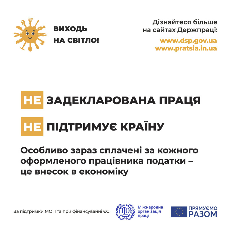 На білому фоні: у верхньому лівому куті &ndash; сонечко з промінцями у вигляді різних інструментів (лопата, ножиці, сокира, пензлик тощо) і поряд напис: &laquo;Виходь на світло!&raquo;. У верхньому лівому куті  напис: &laquo;Дізнайся більше на сайтах Держпраці: www.pratsia.in.ua,    www.dsp.gov.ua. Посередині написи: &laquo;не Задекларована праця, не Підтримує країну. Особливо зараз сплачені за кожного оформленого працівника податки  - це внесок в економіку&raquo;. Внизу написи: &laquo;За підтримки МОП та при фінансуванні ЄС&raquo;, емблема організації та напис: &laquo;Міжнародна організація праці&raquo;, емблема ЄС і напис: &laquo;Прямуємо разом&raquo;.